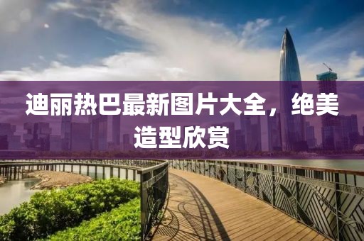 迪麗熱巴最新圖片大全，絕美造型欣賞