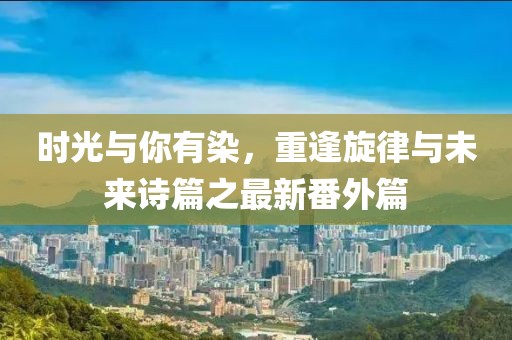 時(shí)光與你有染，重逢旋律與未來(lái)詩(shī)篇之最新番外篇