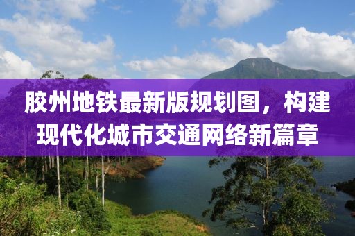 膠州地鐵最新版規劃圖，構建現代化城市交通網(wǎng)絡(luò )新篇章