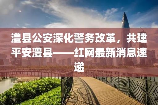 澧縣公安深化警務(wù)改革，共建平安澧縣——紅網(wǎng)最新消息速遞