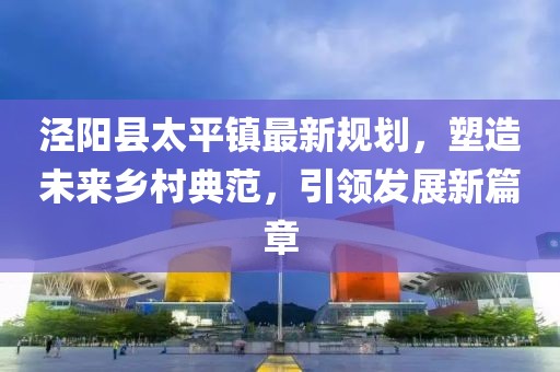 涇陽(yáng)縣太平鎮最新規劃，塑造未來(lái)鄉村典范，引領(lǐng)發(fā)展新篇章