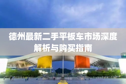 德州最新二手平板車(chē)市場(chǎng)深度解析與購買(mǎi)指南