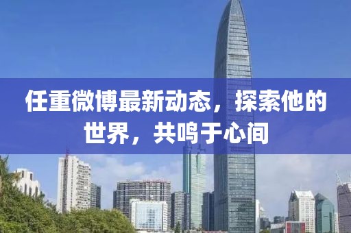 任重微博最新動(dòng)態(tài)，探索他的世界，共鳴于心間