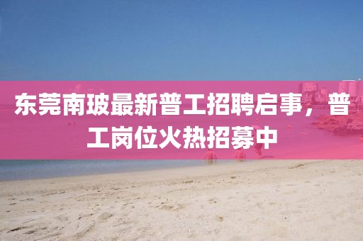 東莞南玻最新普工招聘啟事，普工崗位火熱招募中