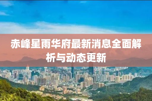 赤峰星雨華府最新消息全面解析與動(dòng)態(tài)更新