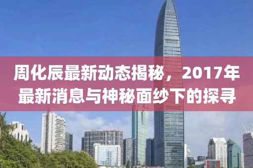 周化辰最新動(dòng)態(tài)揭秘，2017年最新消息與神秘面紗下的探尋