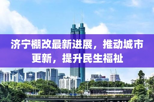 濟寧棚改最新進(jìn)展，推動(dòng)城市更新，提升民生福祉