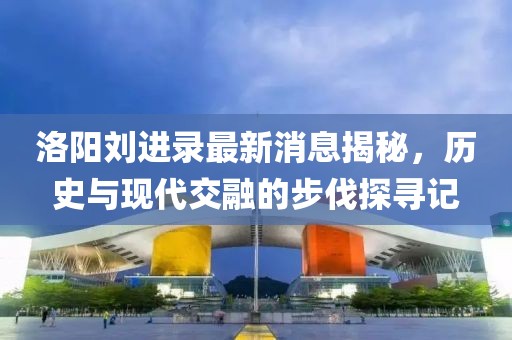 洛陽(yáng)劉進(jìn)錄最新消息揭秘，歷史與現代交融的步伐探尋記