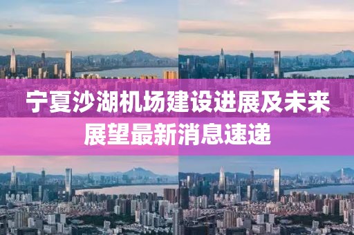 寧夏沙湖機場(chǎng)建設進(jìn)展及未來(lái)展望最新消息速遞