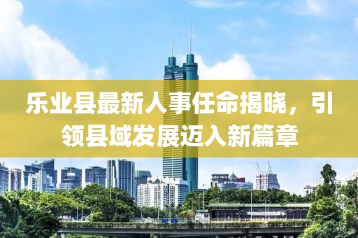 樂(lè )業(yè)縣最新人事任命揭曉，引領(lǐng)縣域發(fā)展邁入新篇章