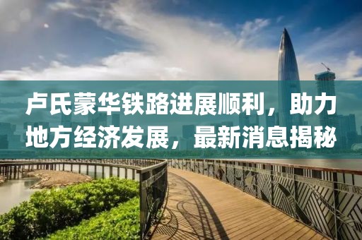盧氏蒙華鐵路進(jìn)展順利，助力地方經(jīng)濟發(fā)展，最新消息揭秘