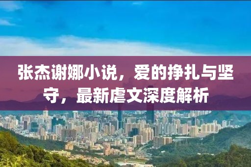 張杰謝娜小說(shuō)，愛(ài)的掙扎與堅守，最新虐文深度解析