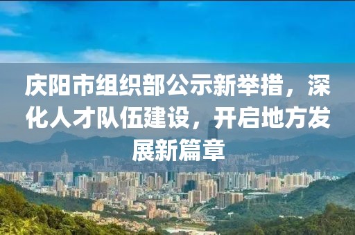 慶陽(yáng)市組織部公示新舉措，深化人才隊伍建設，開(kāi)啟地方發(fā)展新篇章